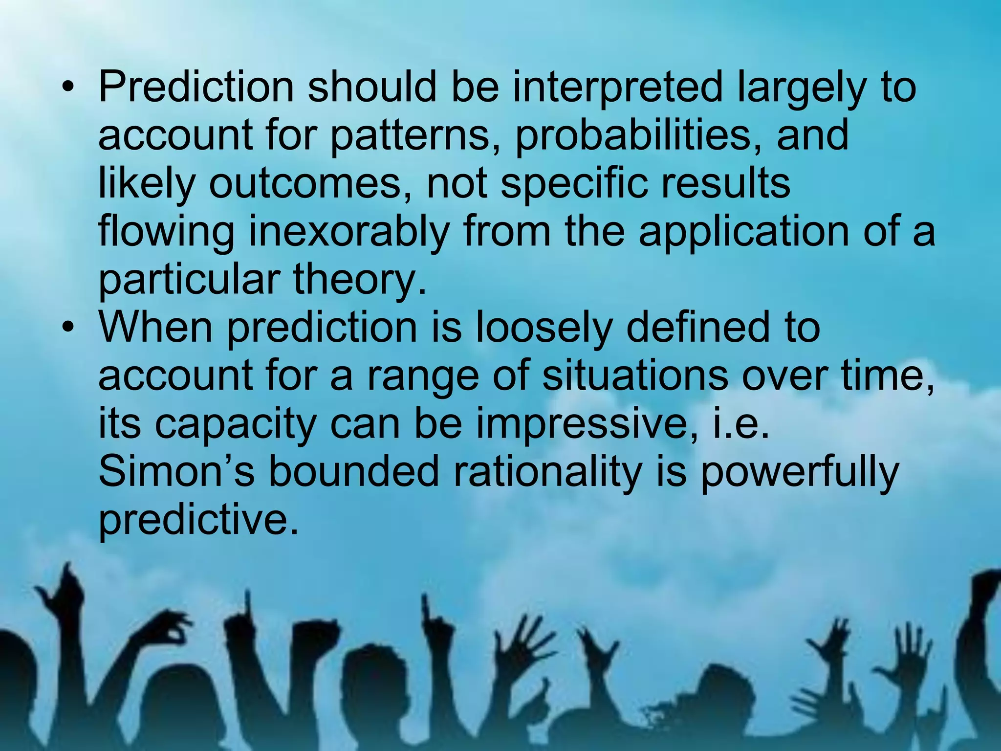 • Prediction should be interpreted largely to
account for patterns, probabilities, and
likely outcomes, not specific results
flowing inexorably from the application of a
particular theory.
• When prediction is loosely defined to
account for a range of situations over time,
its capacity can be impressive, i.e.
Simon’s bounded rationality is powerfully
predictive.
 