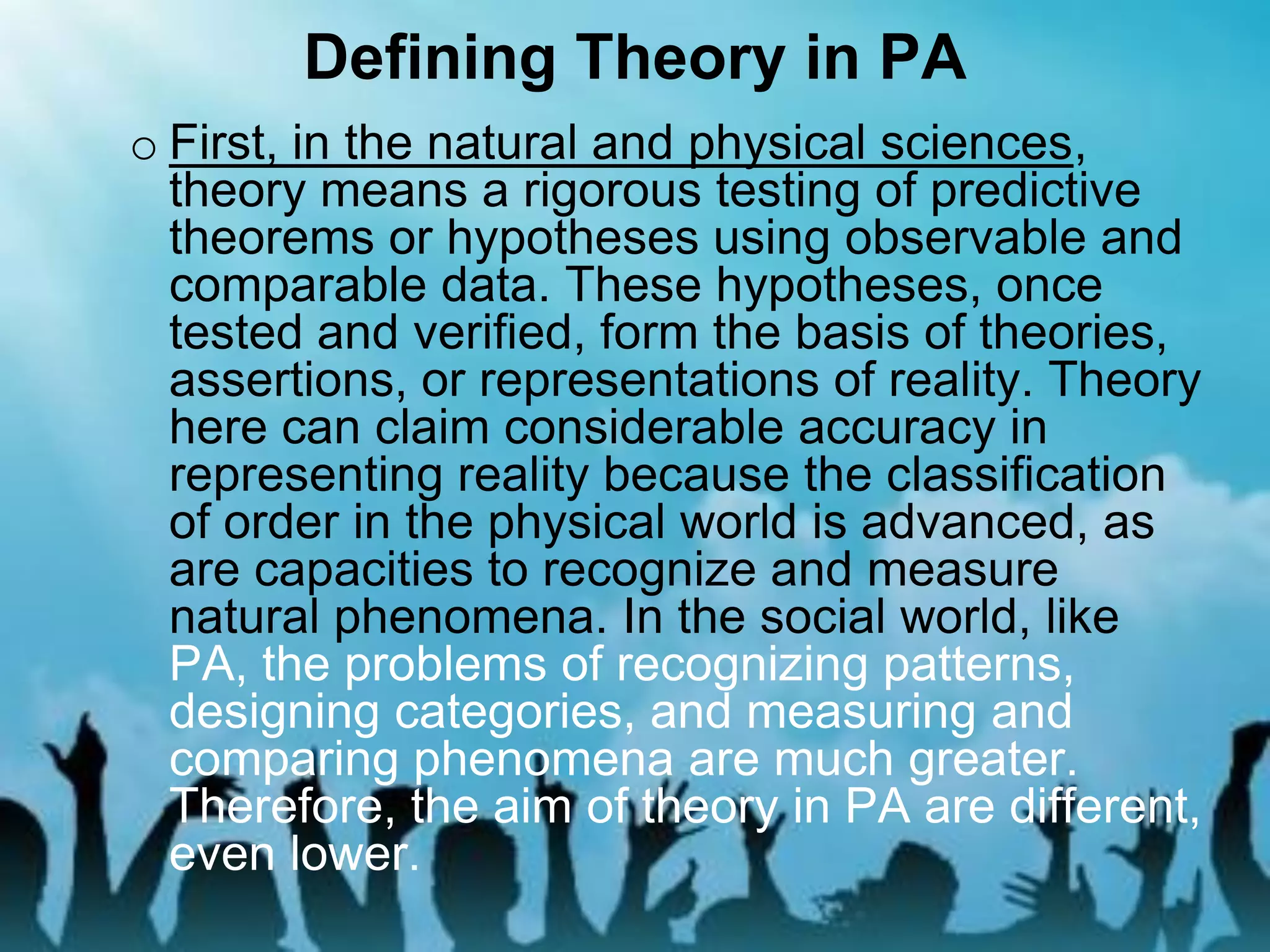 Defining Theory in PA
o First, in the natural and physical sciences,
theory means a rigorous testing of predictive
theorems or hypotheses using observable and
comparable data. These hypotheses, once
tested and verified, form the basis of theories,
assertions, or representations of reality. Theory
here can claim considerable accuracy in
representing reality because the classification
of order in the physical world is advanced, as
are capacities to recognize and measure
natural phenomena. In the social world, like
PA, the problems of recognizing patterns,
designing categories, and measuring and
comparing phenomena are much greater.
Therefore, the aim of theory in PA are different,
even lower.
 