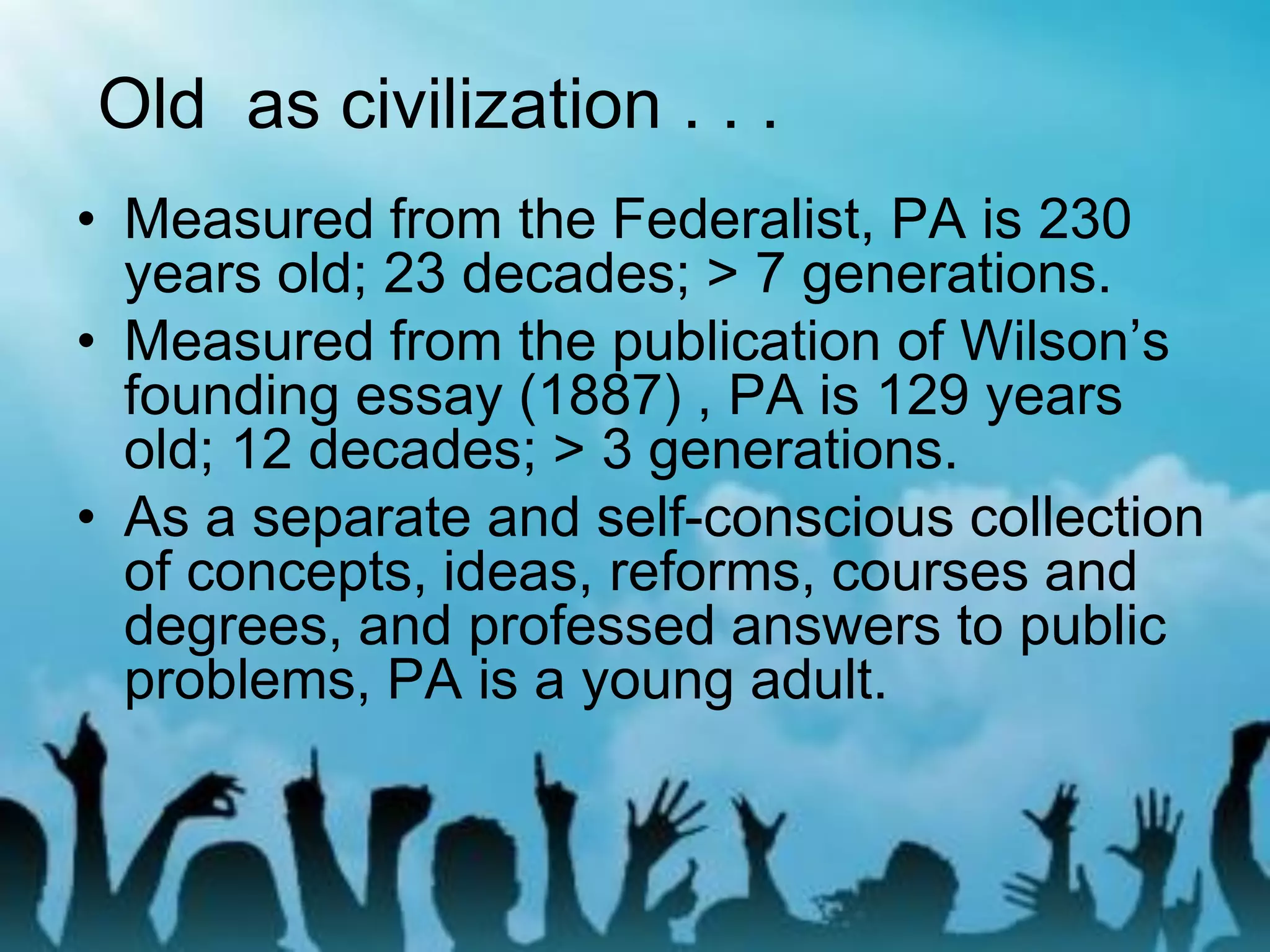 • Measured from the Federalist, PA is 230
years old; 23 decades; > 7 generations.
• Measured from the publication of Wilson’s
founding essay (1887) , PA is 129 years
old; 12 decades; > 3 generations.
• As a separate and self-conscious collection
of concepts, ideas, reforms, courses and
degrees, and professed answers to public
problems, PA is a young adult.
Old as civilization . . .
 