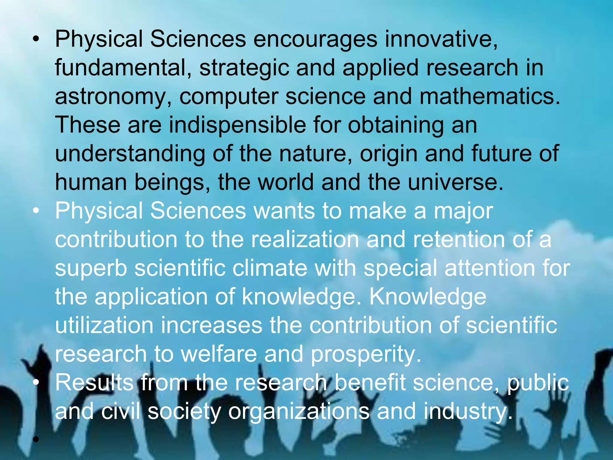 • Physical Sciences encourages innovative,
fundamental, strategic and applied research in
astronomy, computer science and mathematics.
These are indispensible for obtaining an
understanding of the nature, origin and future of
human beings, the world and the universe.
• Physical Sciences wants to make a major
contribution to the realization and retention of a
superb scientific climate with special attention for
the application of knowledge. Knowledge
utilization increases the contribution of scientific
research to welfare and prosperity.
• Results from the research benefit science, public
and civil society organizations and industry.
•
 