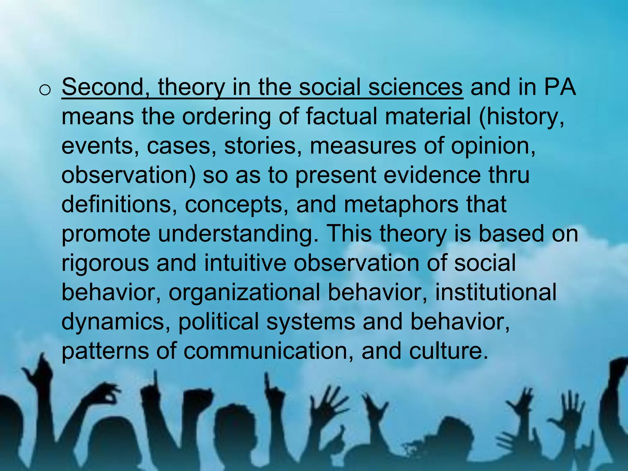 o Second, theory in the social sciences and in PA
means the ordering of factual material (history,
events, cases, stories, measures of opinion,
observation) so as to present evidence thru
definitions, concepts, and metaphors that
promote understanding. This theory is based on
rigorous and intuitive observation of social
behavior, organizational behavior, institutional
dynamics, political systems and behavior,
patterns of communication, and culture.
 
