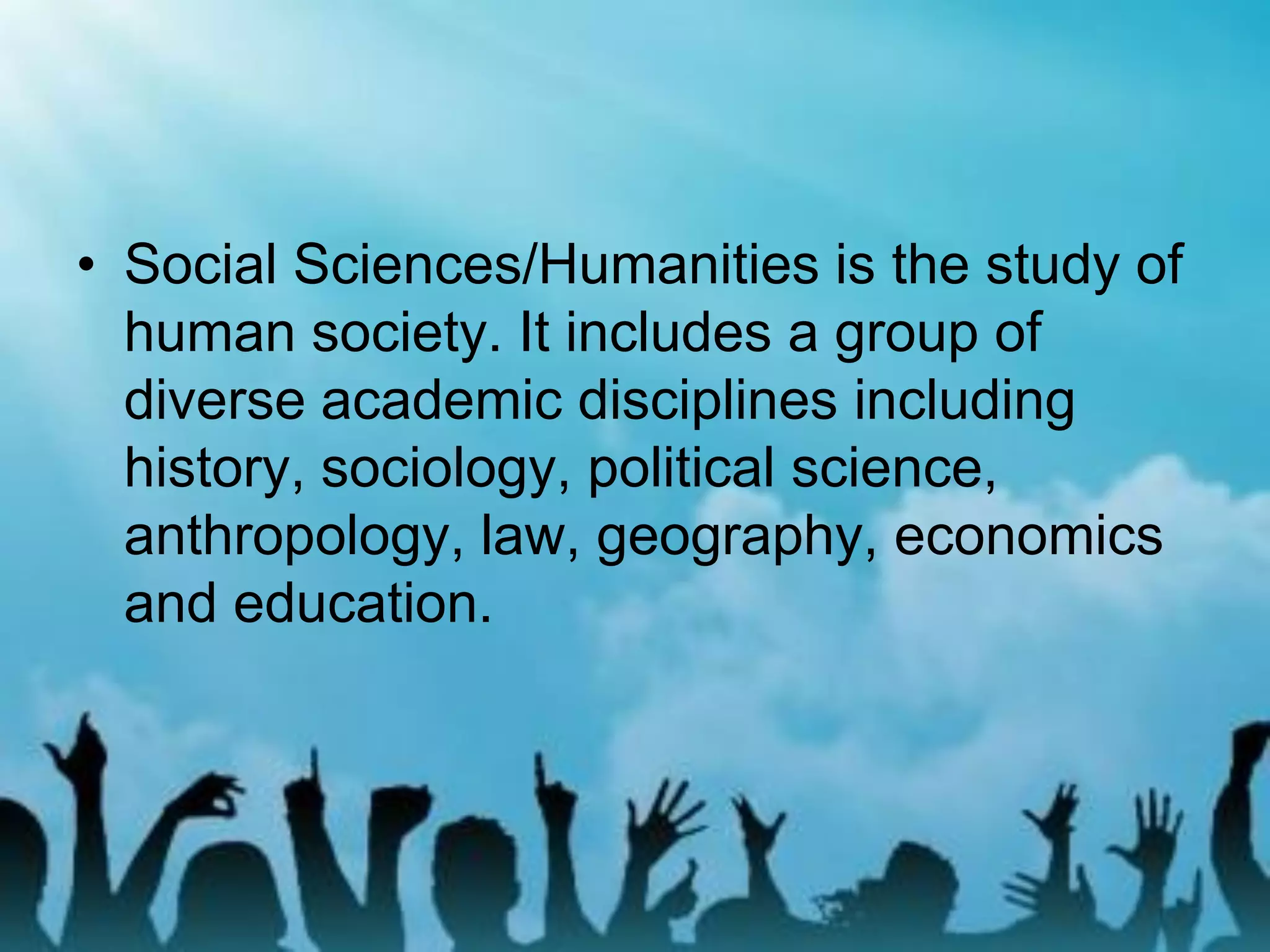 • Social Sciences/Humanities is the study of
human society. It includes a group of
diverse academic disciplines including
history, sociology, political science,
anthropology, law, geography, economics
and education.
 