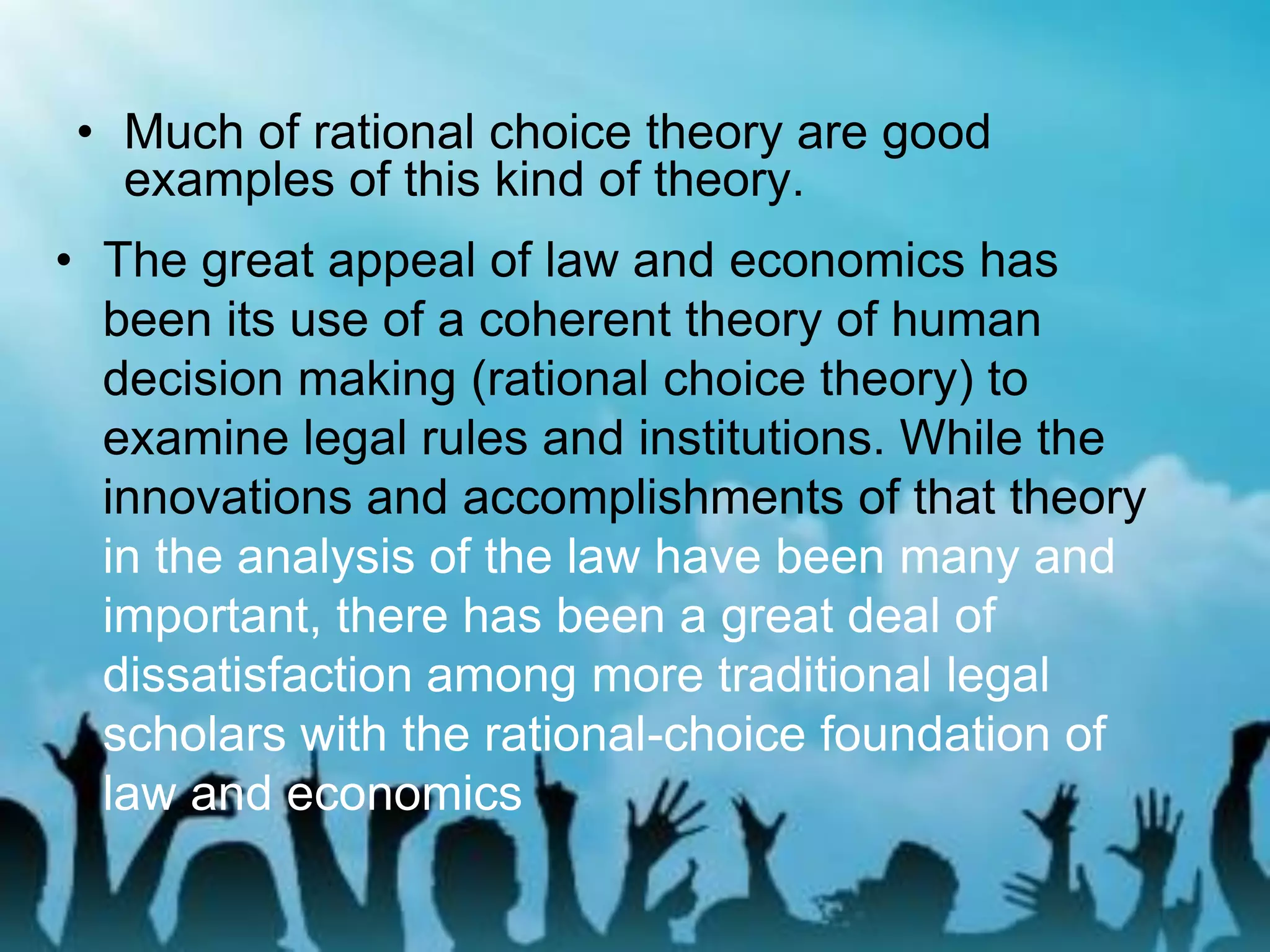 • Much of rational choice theory are good
examples of this kind of theory.
• The great appeal of law and economics has
been its use of a coherent theory of human
decision making (rational choice theory) to
examine legal rules and institutions. While the
innovations and accomplishments of that theory
in the analysis of the law have been many and
important, there has been a great deal of
dissatisfaction among more traditional legal
scholars with the rational-choice foundation of
law and economics
 
