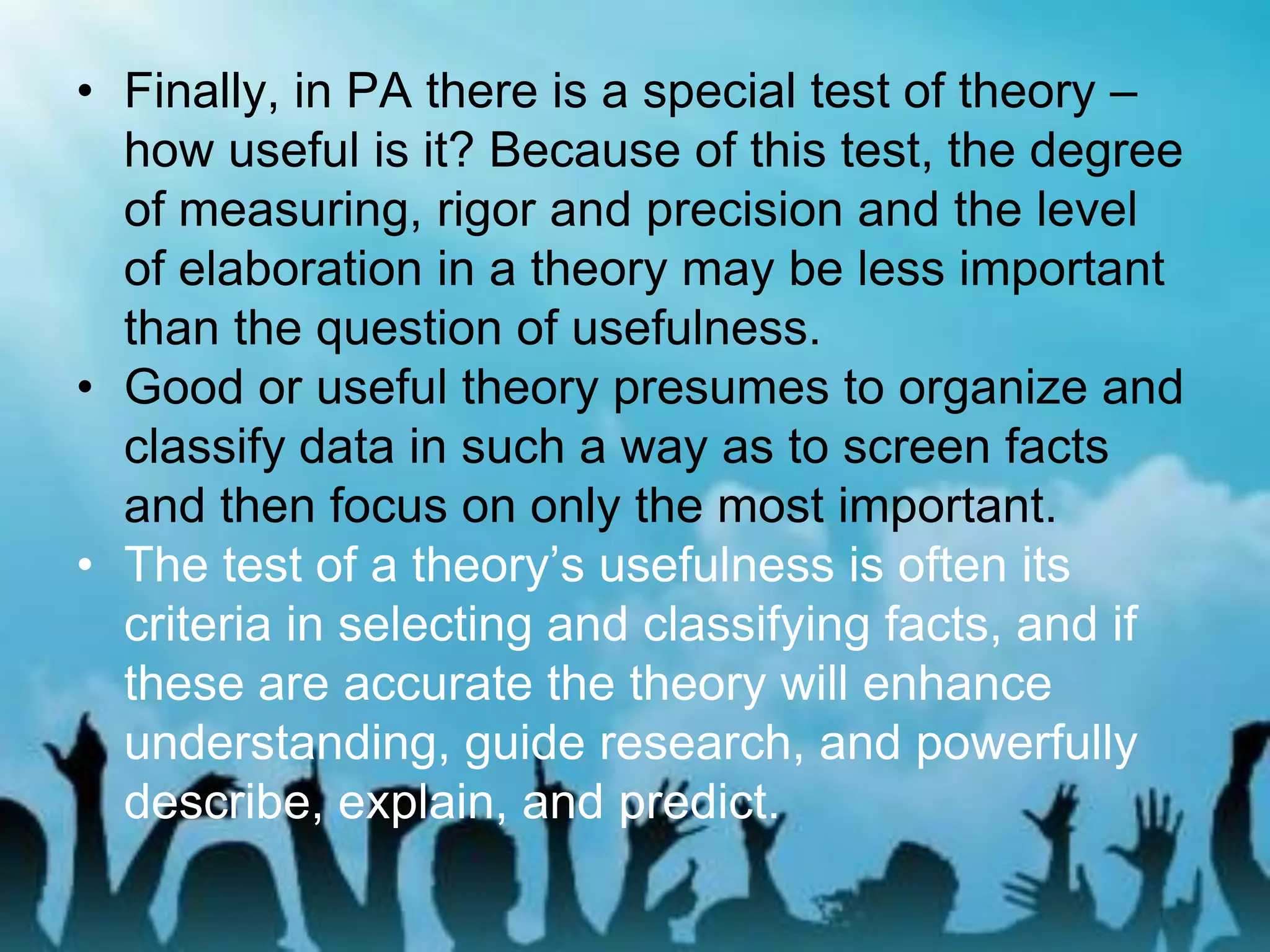 • Finally, in PA there is a special test of theory –
how useful is it? Because of this test, the degree
of measuring, rigor and precision and the level
of elaboration in a theory may be less important
than the question of usefulness.
• Good or useful theory presumes to organize and
classify data in such a way as to screen facts
and then focus on only the most important.
• The test of a theory’s usefulness is often its
criteria in selecting and classifying facts, and if
these are accurate the theory will enhance
understanding, guide research, and powerfully
describe, explain, and predict.
 