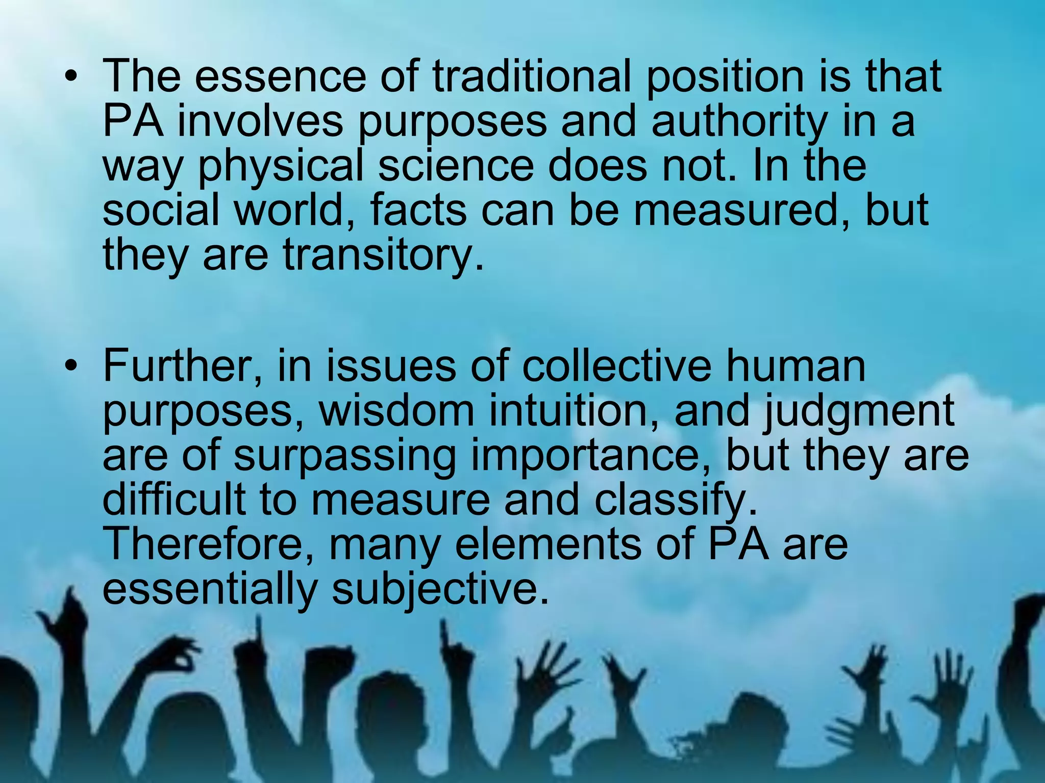 • The essence of traditional position is that
PA involves purposes and authority in a
way physical science does not. In the
social world, facts can be measured, but
they are transitory.
• Further, in issues of collective human
purposes, wisdom intuition, and judgment
are of surpassing importance, but they are
difficult to measure and classify.
Therefore, many elements of PA are
essentially subjective.
 