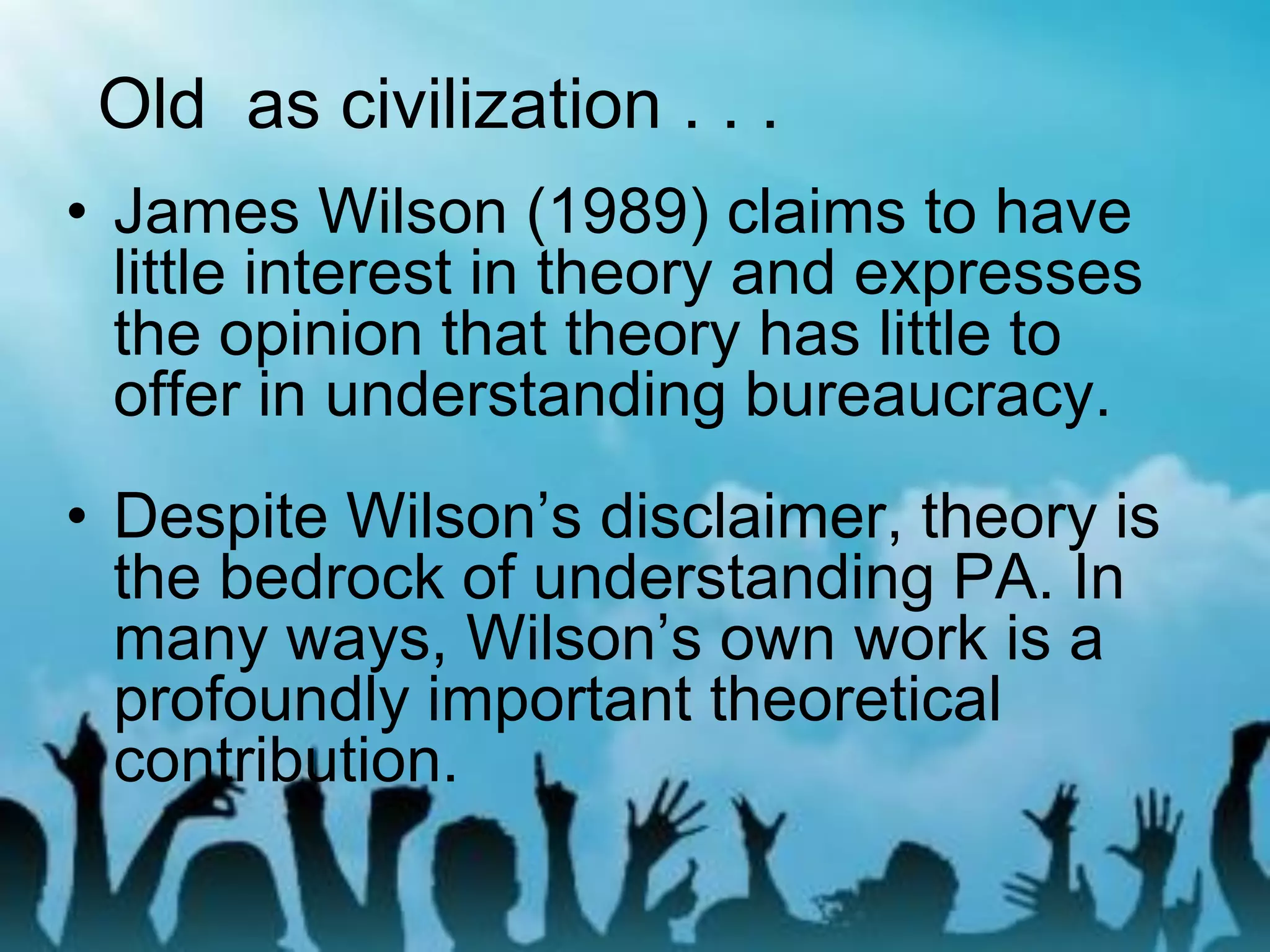 • James Wilson (1989) claims to have
little interest in theory and expresses
the opinion that theory has little to
offer in understanding bureaucracy.
• Despite Wilson’s disclaimer, theory is
the bedrock of understanding PA. In
many ways, Wilson’s own work is a
profoundly important theoretical
contribution.
Old as civilization . . .
 