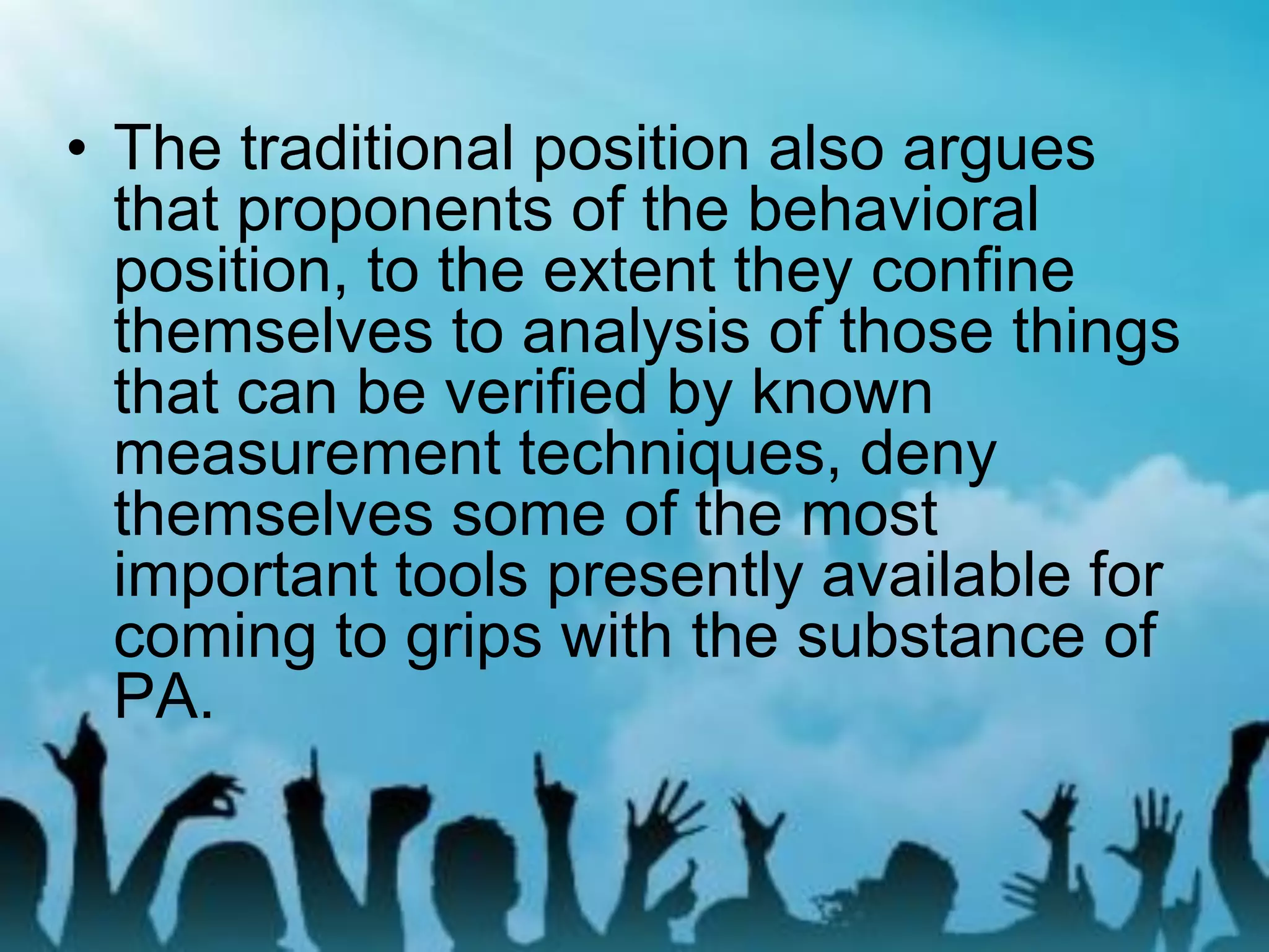 • The traditional position also argues
that proponents of the behavioral
position, to the extent they confine
themselves to analysis of those things
that can be verified by known
measurement techniques, deny
themselves some of the most
important tools presently available for
coming to grips with the substance of
PA.
 