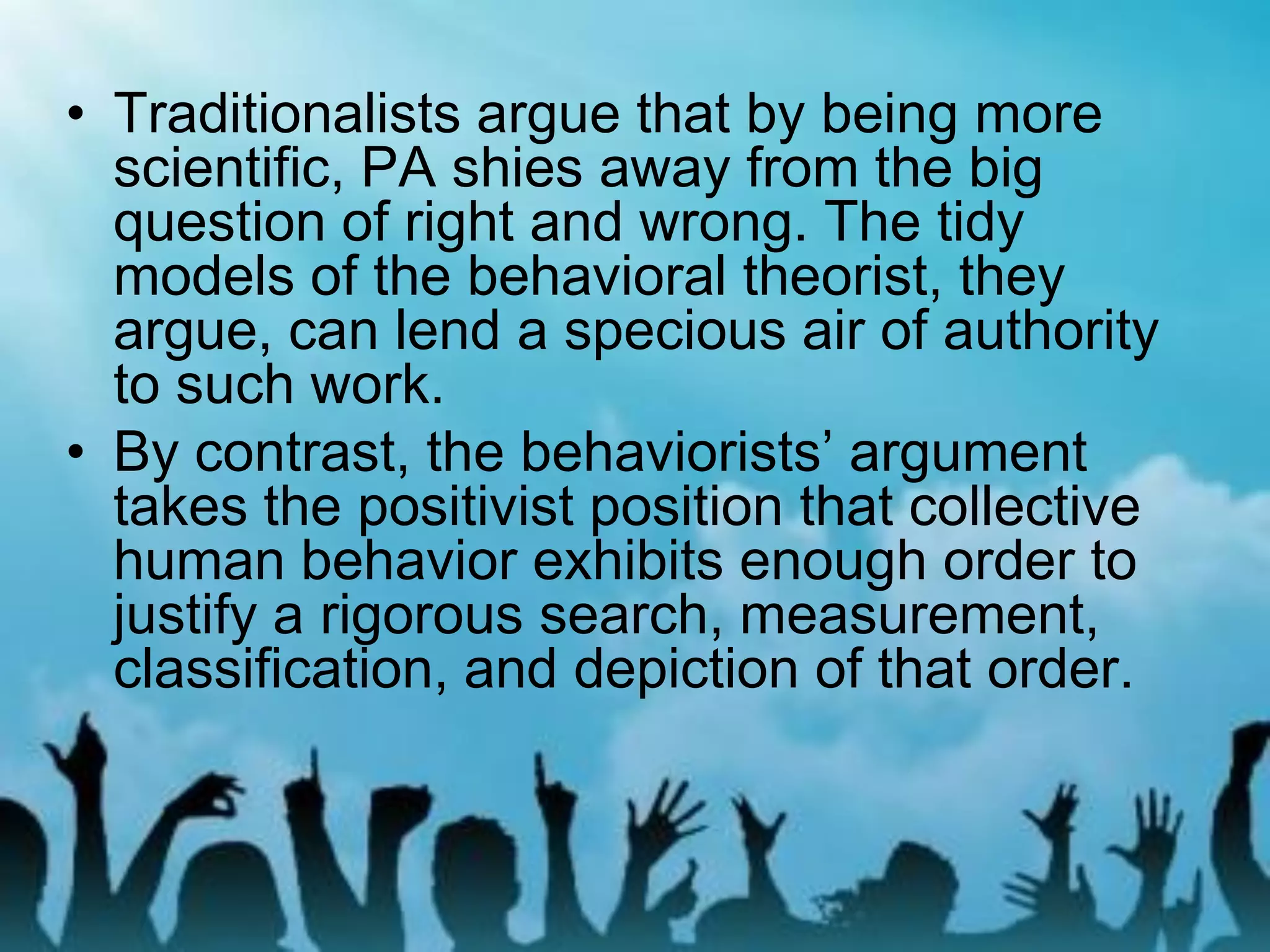 • Traditionalists argue that by being more
scientific, PA shies away from the big
question of right and wrong. The tidy
models of the behavioral theorist, they
argue, can lend a specious air of authority
to such work.
• By contrast, the behaviorists’ argument
takes the positivist position that collective
human behavior exhibits enough order to
justify a rigorous search, measurement,
classification, and depiction of that order.
 