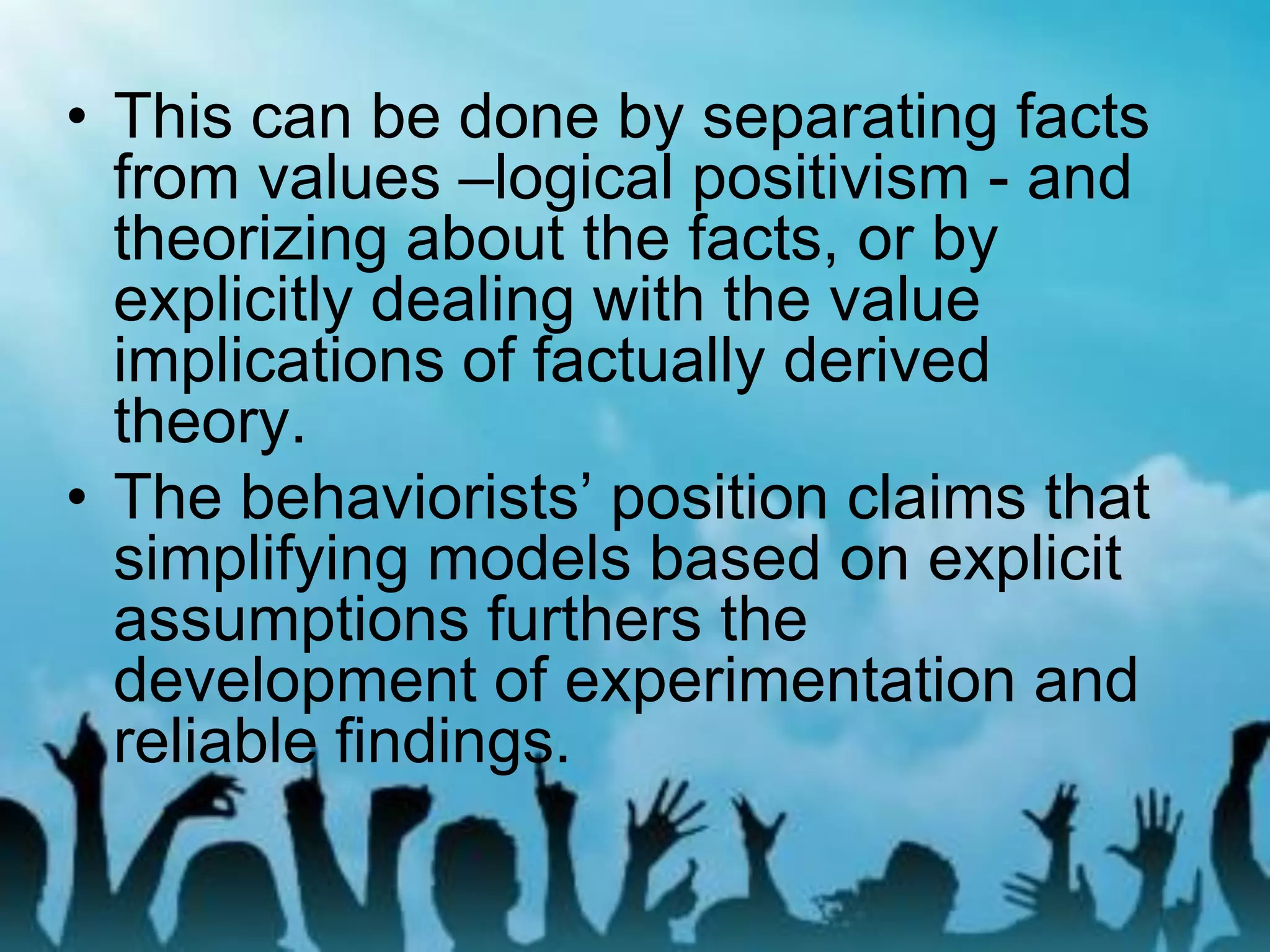 • This can be done by separating facts
from values –logical positivism - and
theorizing about the facts, or by
explicitly dealing with the value
implications of factually derived
theory.
• The behaviorists’ position claims that
simplifying models based on explicit
assumptions furthers the
development of experimentation and
reliable findings.
 