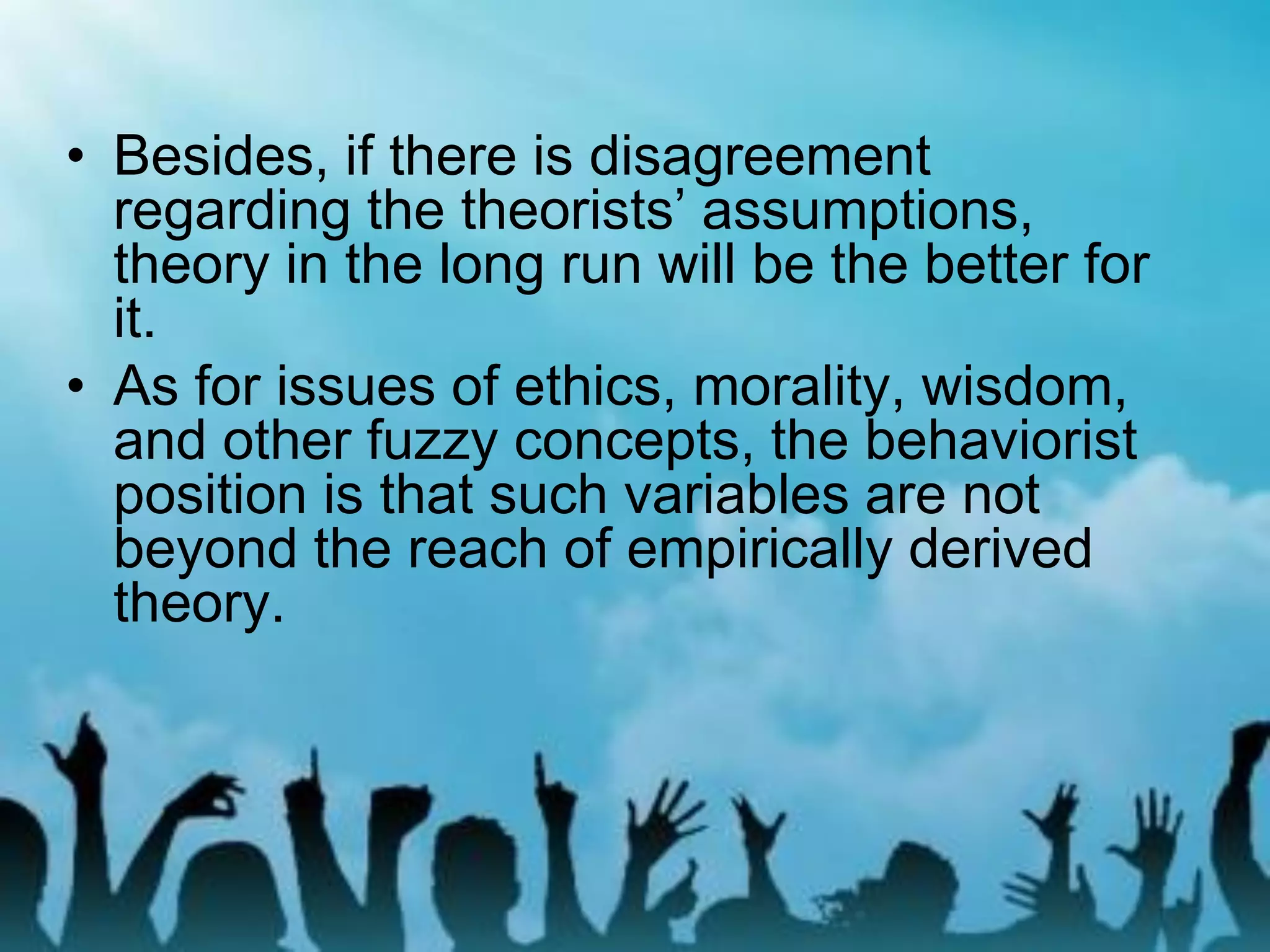 • Besides, if there is disagreement
regarding the theorists’ assumptions,
theory in the long run will be the better for
it.
• As for issues of ethics, morality, wisdom,
and other fuzzy concepts, the behaviorist
position is that such variables are not
beyond the reach of empirically derived
theory.
 
