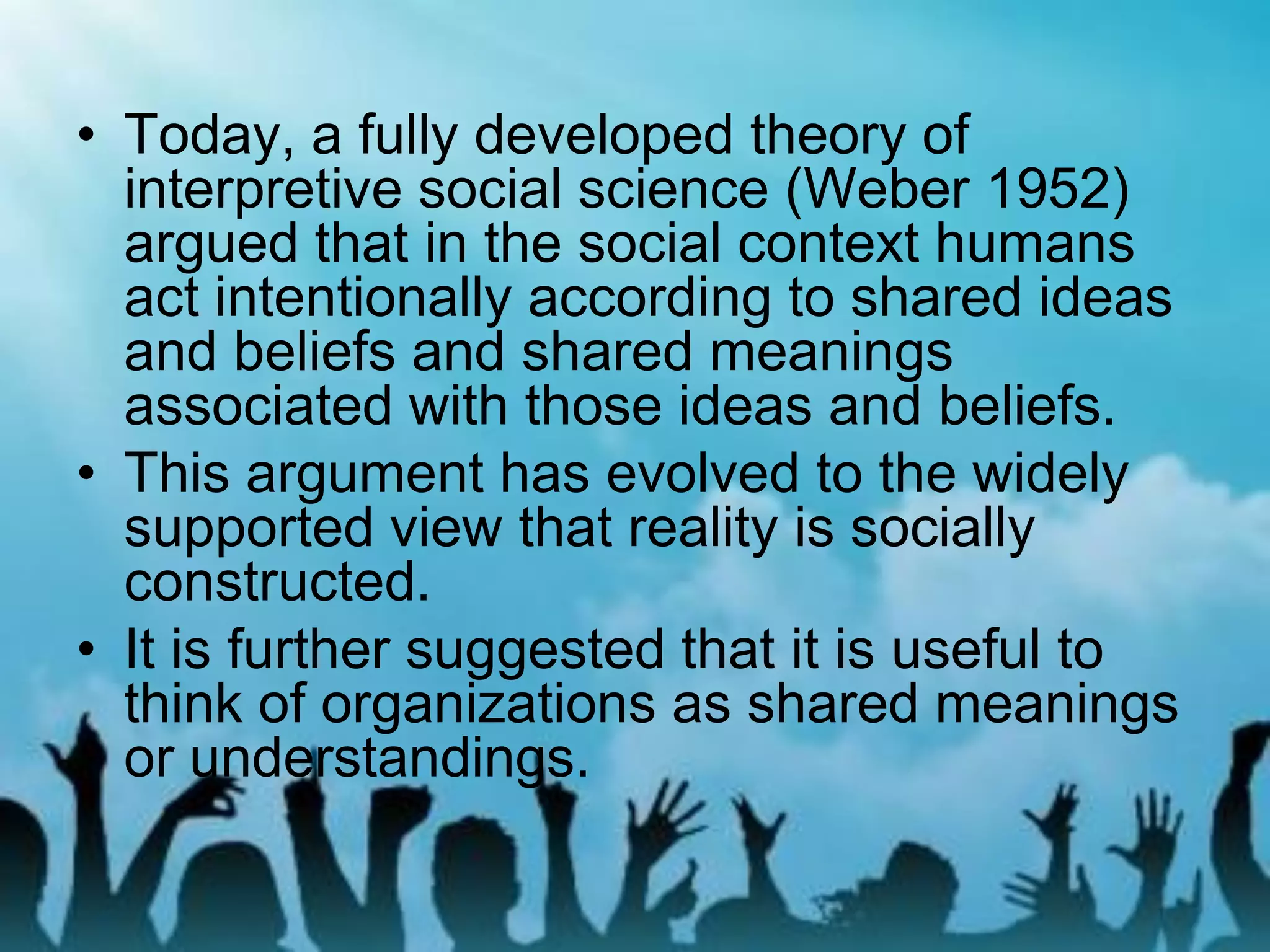 • Today, a fully developed theory of
interpretive social science (Weber 1952)
argued that in the social context humans
act intentionally according to shared ideas
and beliefs and shared meanings
associated with those ideas and beliefs.
• This argument has evolved to the widely
supported view that reality is socially
constructed.
• It is further suggested that it is useful to
think of organizations as shared meanings
or understandings.
 