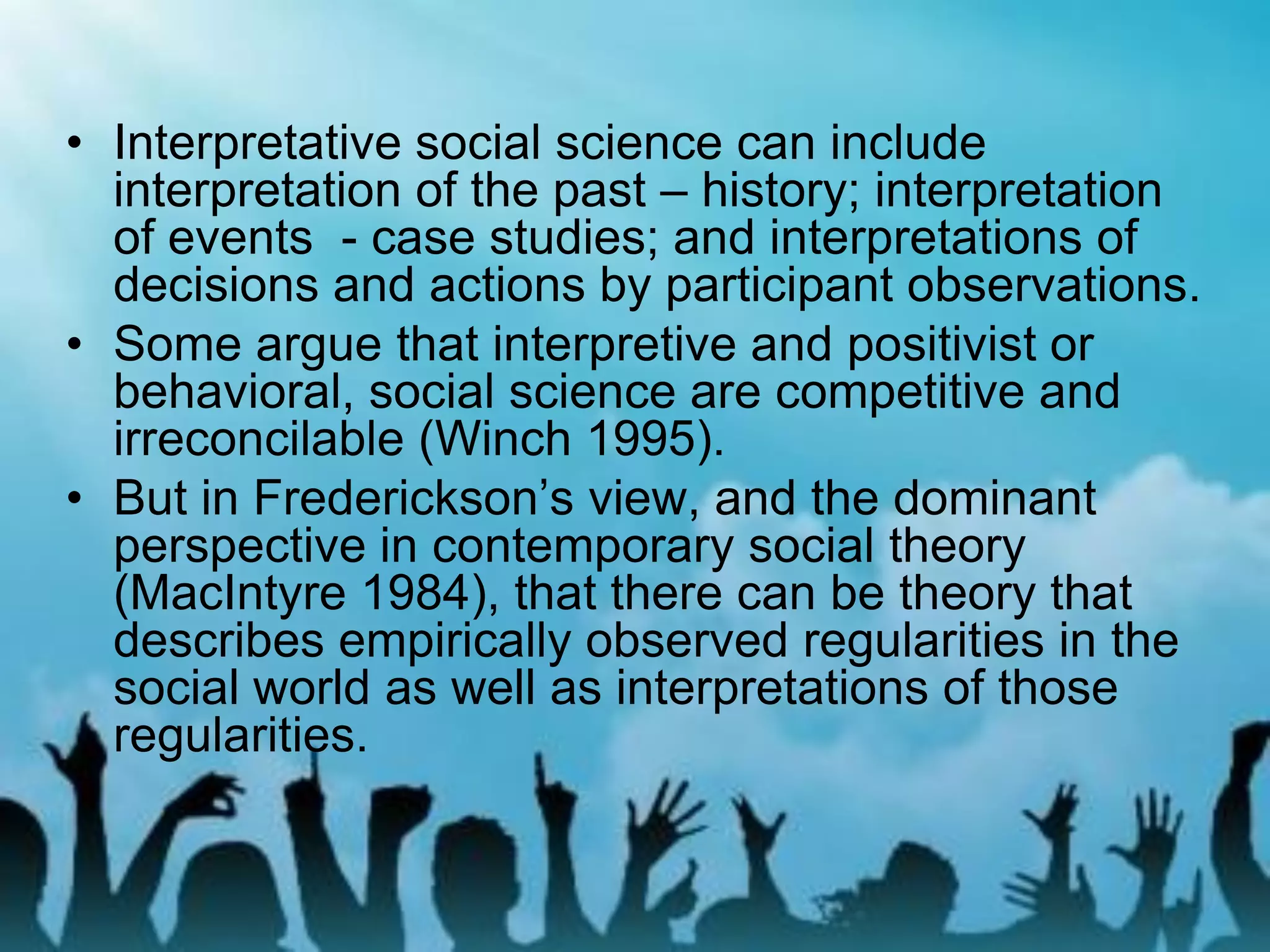 • Interpretative social science can include
interpretation of the past – history; interpretation
of events - case studies; and interpretations of
decisions and actions by participant observations.
• Some argue that interpretive and positivist or
behavioral, social science are competitive and
irreconcilable (Winch 1995).
• But in Frederickson’s view, and the dominant
perspective in contemporary social theory
(MacIntyre 1984), that there can be theory that
describes empirically observed regularities in the
social world as well as interpretations of those
regularities.
 