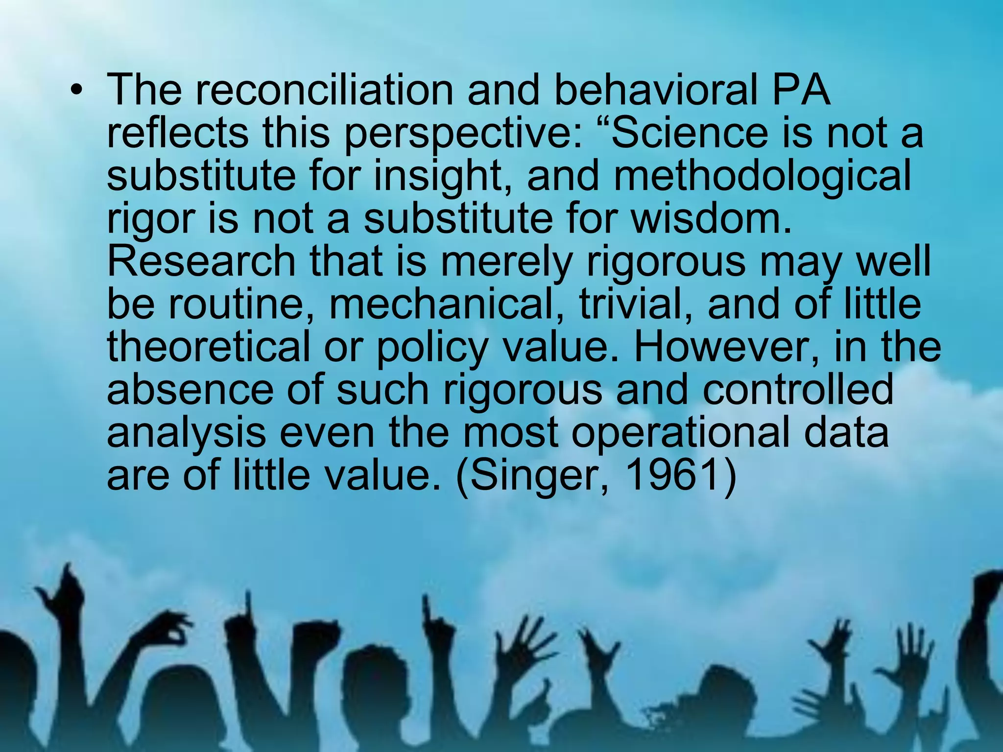 • The reconciliation and behavioral PA
reflects this perspective: “Science is not a
substitute for insight, and methodological
rigor is not a substitute for wisdom.
Research that is merely rigorous may well
be routine, mechanical, trivial, and of little
theoretical or policy value. However, in the
absence of such rigorous and controlled
analysis even the most operational data
are of little value. (Singer, 1961)
 