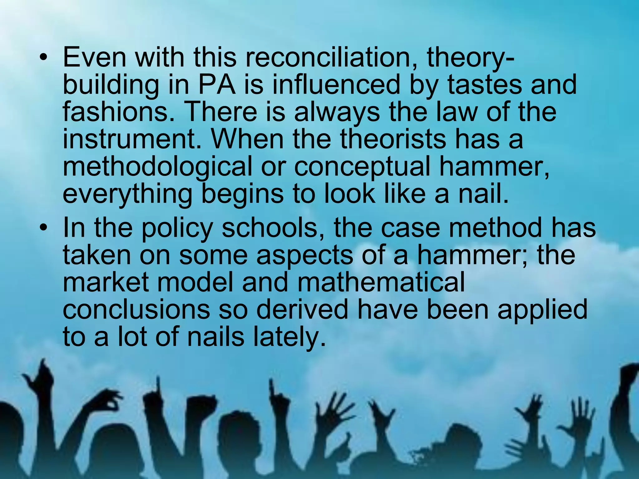 • Even with this reconciliation, theory-
building in PA is influenced by tastes and
fashions. There is always the law of the
instrument. When the theorists has a
methodological or conceptual hammer,
everything begins to look like a nail.
• In the policy schools, the case method has
taken on some aspects of a hammer; the
market model and mathematical
conclusions so derived have been applied
to a lot of nails lately.
 