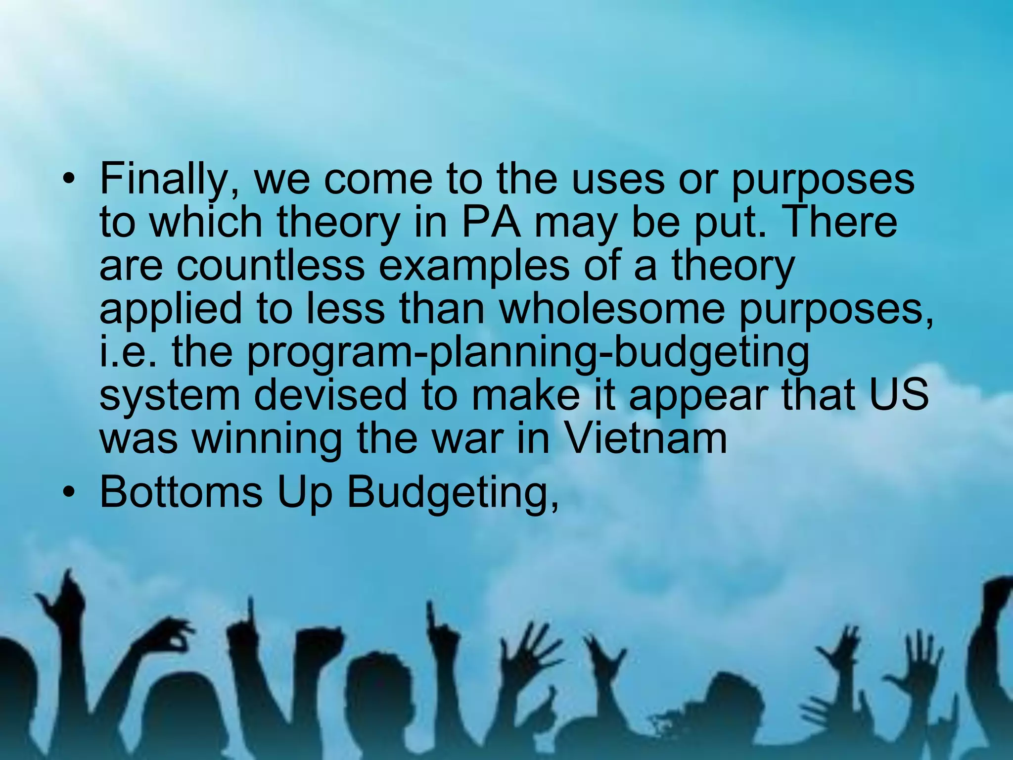 • Finally, we come to the uses or purposes
to which theory in PA may be put. There
are countless examples of a theory
applied to less than wholesome purposes,
i.e. the program-planning-budgeting
system devised to make it appear that US
was winning the war in Vietnam
• Bottoms Up Budgeting,
 