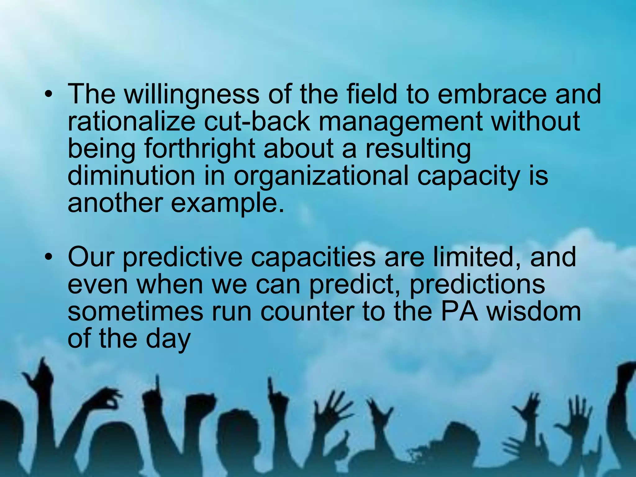 • The willingness of the field to embrace and
rationalize cut-back management without
being forthright about a resulting
diminution in organizational capacity is
another example.
• Our predictive capacities are limited, and
even when we can predict, predictions
sometimes run counter to the PA wisdom
of the day
 