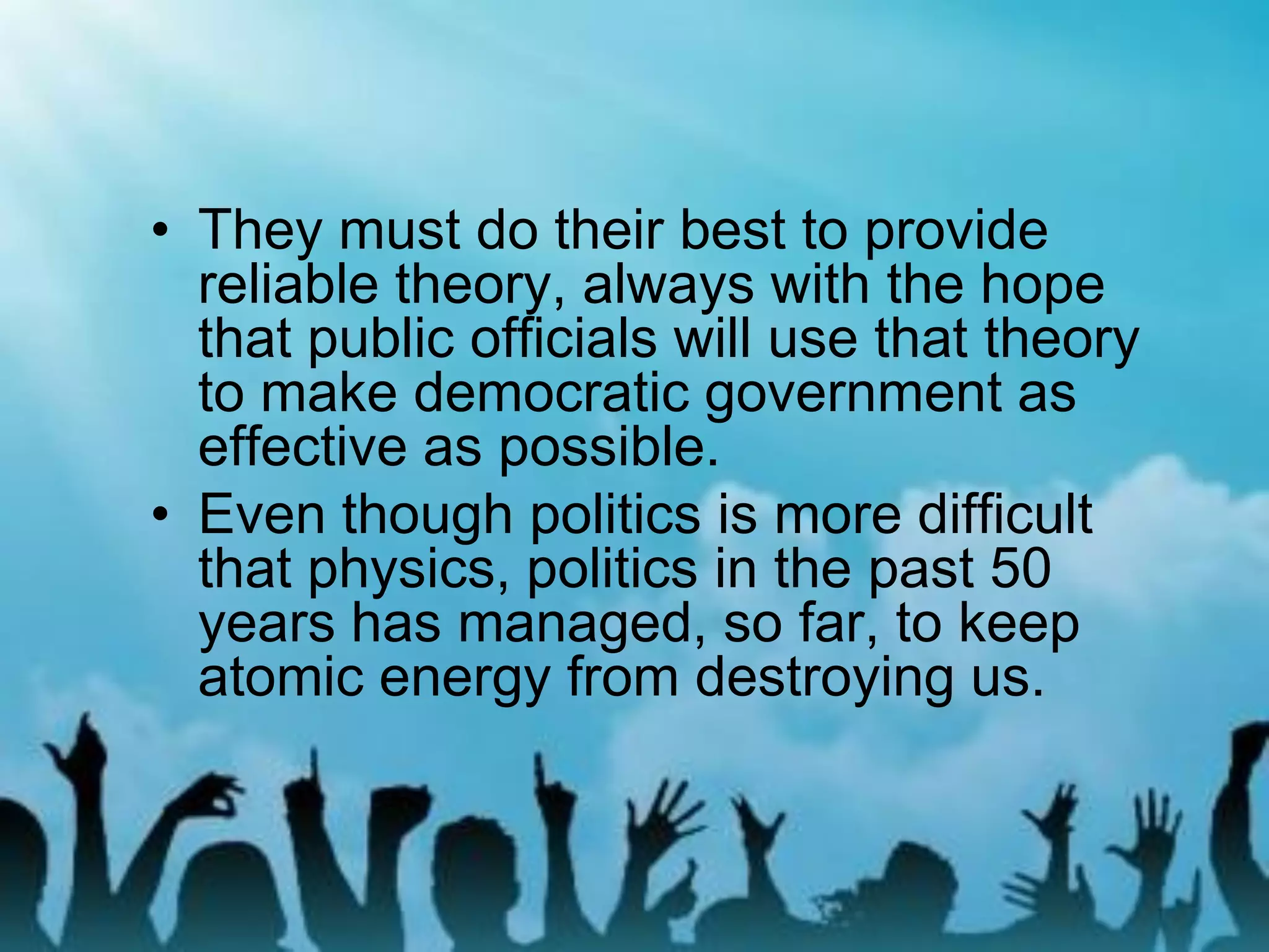 • They must do their best to provide
reliable theory, always with the hope
that public officials will use that theory
to make democratic government as
effective as possible.
• Even though politics is more difficult
that physics, politics in the past 50
years has managed, so far, to keep
atomic energy from destroying us.
 