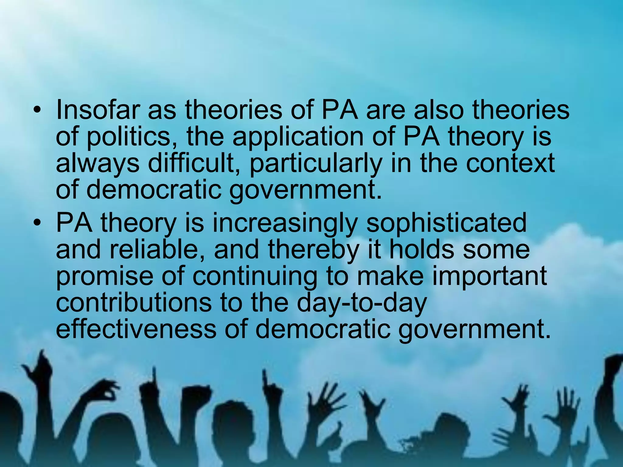 • Insofar as theories of PA are also theories
of politics, the application of PA theory is
always difficult, particularly in the context
of democratic government.
• PA theory is increasingly sophisticated
and reliable, and thereby it holds some
promise of continuing to make important
contributions to the day-to-day
effectiveness of democratic government.
 