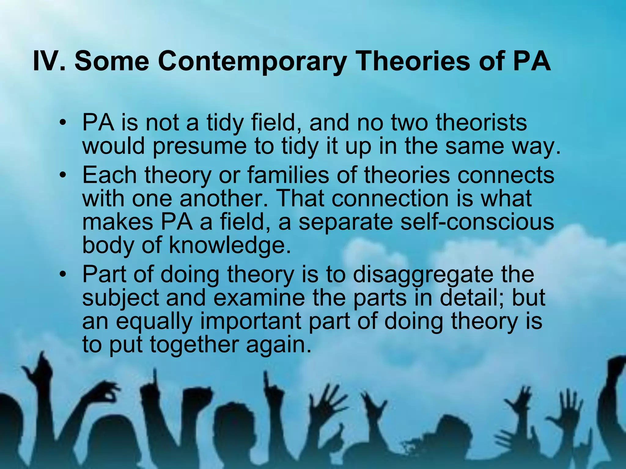 IV. Some Contemporary Theories of PA
• PA is not a tidy field, and no two theorists
would presume to tidy it up in the same way.
• Each theory or families of theories connects
with one another. That connection is what
makes PA a field, a separate self-conscious
body of knowledge.
• Part of doing theory is to disaggregate the
subject and examine the parts in detail; but
an equally important part of doing theory is
to put together again.
 