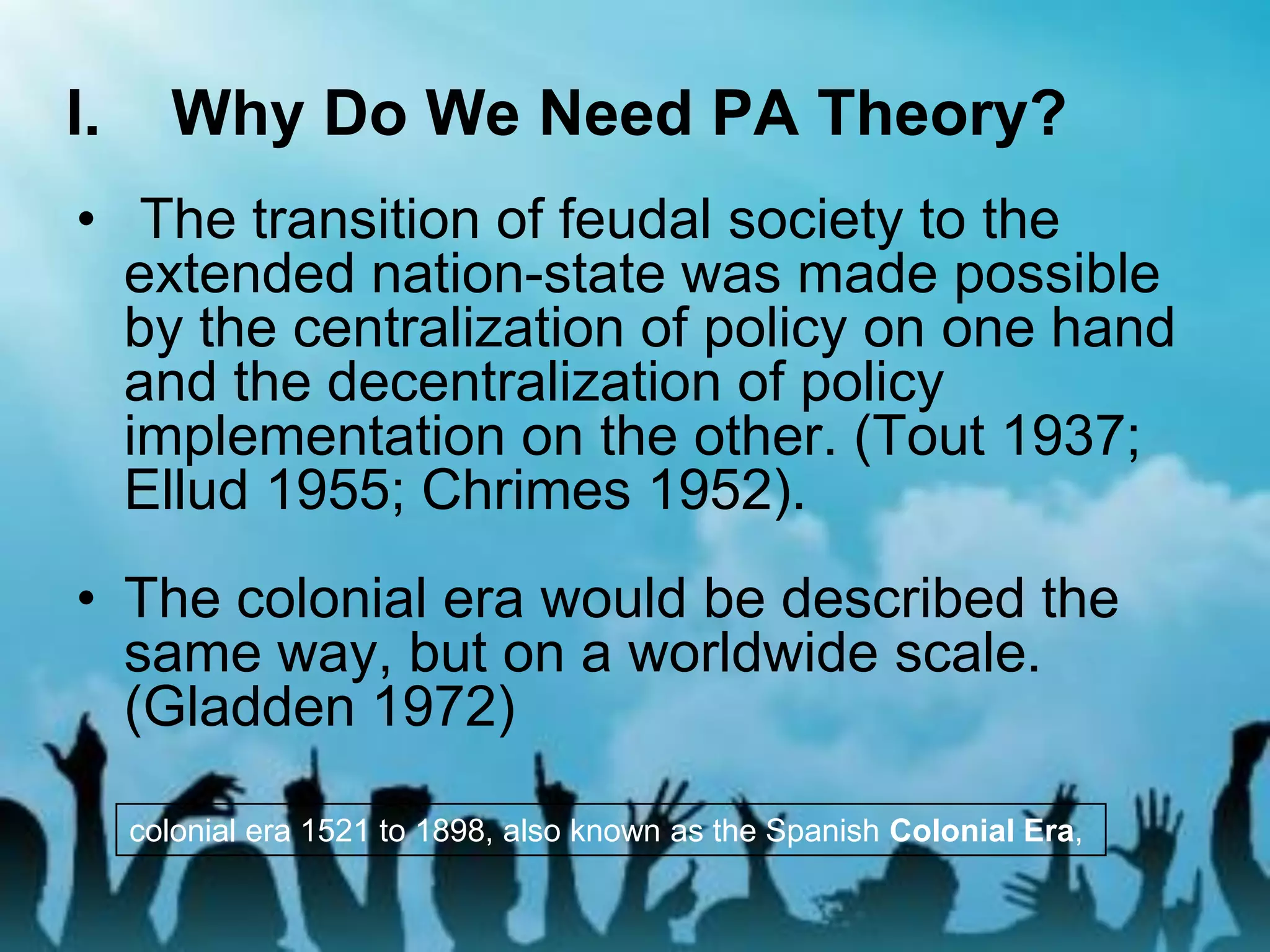 I. Why Do We Need PA Theory?
• The transition of feudal society to the
extended nation-state was made possible
by the centralization of policy on one hand
and the decentralization of policy
implementation on the other. (Tout 1937;
Ellud 1955; Chrimes 1952).
• The colonial era would be described the
same way, but on a worldwide scale.
(Gladden 1972)
colonial era 1521 to 1898, also known as the Spanish Colonial Era,
 