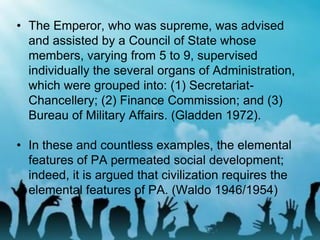 • The Emperor, who was supreme, was advised
and assisted by a Council of State whose
members, varying from 5 to 9, supervised
individually the several organs of Administration,
which were grouped into: (1) Secretariat-
Chancellery; (2) Finance Commission; and (3)
Bureau of Military Affairs. (Gladden 1972).
• In these and countless examples, the elemental
features of PA permeated social development;
indeed, it is argued that civilization requires the
elemental features of PA. (Waldo 1946/1954)
 