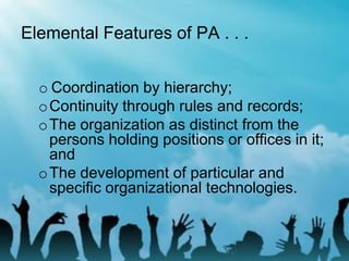 Elemental Features of PA . . .
o Coordination by hierarchy;
oContinuity through rules and records;
oThe organization as distinct from the
persons holding positions or offices in it;
and
oThe development of particular and
specific organizational technologies.
 