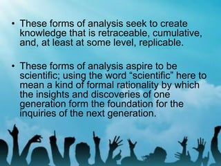 • These forms of analysis seek to create
knowledge that is retraceable, cumulative,
and, at least at some level, replicable.
• These forms of analysis aspire to be
scientific; using the word “scientific” here to
mean a kind of formal rationality by which
the insights and discoveries of one
generation form the foundation for the
inquiries of the next generation.
 