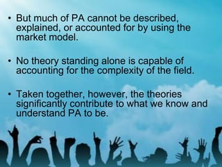 • But much of PA cannot be described,
explained, or accounted for by using the
market model.
• No theory standing alone is capable of
accounting for the complexity of the field.
• Taken together, however, the theories
significantly contribute to what we know and
understand PA to be.
 