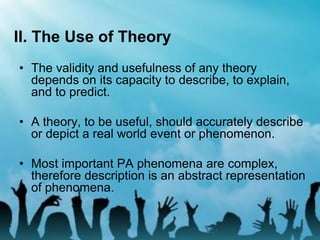 II. The Use of Theory
• The validity and usefulness of any theory
depends on its capacity to describe, to explain,
and to predict.
• A theory, to be useful, should accurately describe
or depict a real world event or phenomenon.
• Most important PA phenomena are complex,
therefore description is an abstract representation
of phenomena.
 