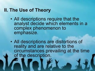 II. The Use of Theory
• All descriptions require that the
analyst decide which elements in a
complex phenomenon to
emphasize.
• All descriptions are distortions of
reality and are relative to the
circumstances prevailing at the time
of the description.
 