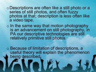 o In the same way that motion photography
is an advancement on still photography, in
PA our descriptive technologies are still
relatively primitive still photos.
o Because of limitation of descriptions, a
useful theory will explain the phenomenon
being described.
oDescriptions are often like a still photo or a
series of still photos, and often fuzzy
photos at that; description is less often like
a video tape.
 