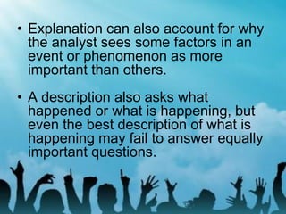 • Explanation can also account for why
the analyst sees some factors in an
event or phenomenon as more
important than others.
• A description also asks what
happened or what is happening, but
even the best description of what is
happening may fail to answer equally
important questions.
 