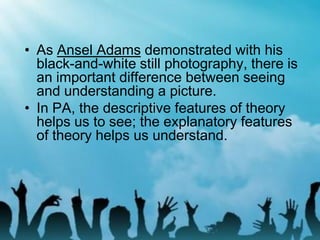 • As Ansel Adams demonstrated with his
black-and-white still photography, there is
an important difference between seeing
and understanding a picture.
• In PA, the descriptive features of theory
helps us to see; the explanatory features
of theory helps us understand.
 