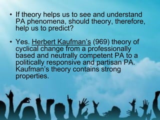 • If theory helps us to see and understand
PA phenomena, should theory, therefore,
help us to predict?
• Yes. Herbert Kaufman’s (969) theory of
cyclical change from a professionally
based and neutrally competent PA to a
politically responsive and partisan PA.
Kaufman’s theory contains strong
properties.
 