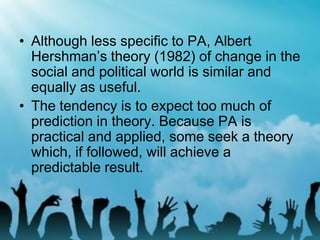 • Although less specific to PA, Albert
Hershman’s theory (1982) of change in the
social and political world is similar and
equally as useful.
• The tendency is to expect too much of
prediction in theory. Because PA is
practical and applied, some seek a theory
which, if followed, will achieve a
predictable result.
 
