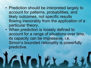 • Prediction should be interpreted largely to
account for patterns, probabilities, and
likely outcomes, not specific results
flowing inexorably from the application of a
particular theory.
• When prediction is loosely defined to
account for a range of situations over time,
its capacity can be impressive, i.e.
Simon’s bounded rationality is powerfully
predictive.
 