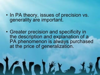 • In PA theory, issues of precision vs.
generality are important.
• Greater precision and specificity in
the description and explanation of a
PA phenomenon is always purchased
at the price of generalization.
 