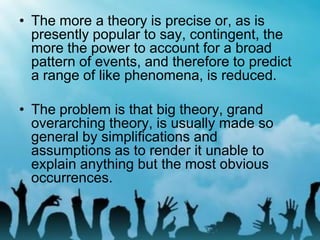 • The more a theory is precise or, as is
presently popular to say, contingent, the
more the power to account for a broad
pattern of events, and therefore to predict
a range of like phenomena, is reduced.
• The problem is that big theory, grand
overarching theory, is usually made so
general by simplifications and
assumptions as to render it unable to
explain anything but the most obvious
occurrences.
 