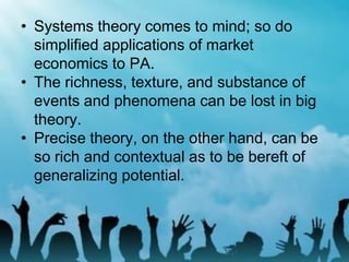 • Systems theory comes to mind; so do
simplified applications of market
economics to PA.
• The richness, texture, and substance of
events and phenomena can be lost in big
theory.
• Precise theory, on the other hand, can be
so rich and contextual as to be bereft of
generalizing potential.
 