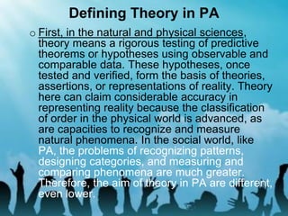 Defining Theory in PA
o First, in the natural and physical sciences,
theory means a rigorous testing of predictive
theorems or hypotheses using observable and
comparable data. These hypotheses, once
tested and verified, form the basis of theories,
assertions, or representations of reality. Theory
here can claim considerable accuracy in
representing reality because the classification
of order in the physical world is advanced, as
are capacities to recognize and measure
natural phenomena. In the social world, like
PA, the problems of recognizing patterns,
designing categories, and measuring and
comparing phenomena are much greater.
Therefore, the aim of theory in PA are different,
even lower.
 