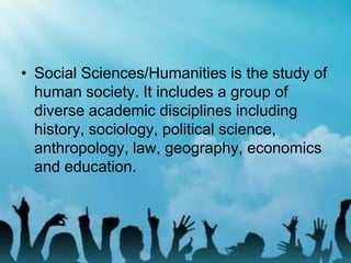 • Social Sciences/Humanities is the study of
human society. It includes a group of
diverse academic disciplines including
history, sociology, political science,
anthropology, law, geography, economics
and education.
 