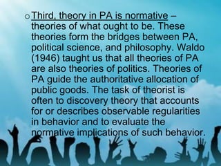 oThird, theory in PA is normative –
theories of what ought to be. These
theories form the bridges between PA,
political science, and philosophy. Waldo
(1946) taught us that all theories of PA
are also theories of politics. Theories of
PA guide the authoritative allocation of
public goods. The task of theorist is
often to discovery theory that accounts
for or describes observable regularities
in behavior and to evaluate the
normative implications of such behavior.
 