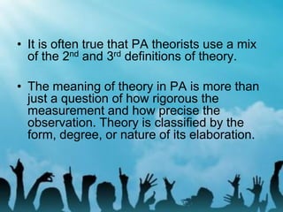 • It is often true that PA theorists use a mix
of the 2nd and 3rd definitions of theory.
• The meaning of theory in PA is more than
just a question of how rigorous the
measurement and how precise the
observation. Theory is classified by the
form, degree, or nature of its elaboration.
 