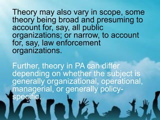Theory may also vary in scope, some
theory being broad and presuming to
account for, say, all public
organizations; or narrow, to account
for, say, law enforcement
organizations.
Further, theory in PA can differ
depending on whether the subject is
generally organizational, operational,
managerial, or generally policy-
specific.
 