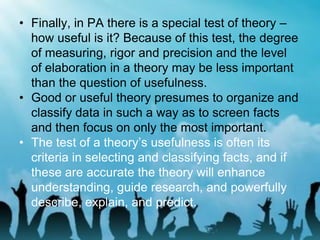 • Finally, in PA there is a special test of theory –
how useful is it? Because of this test, the degree
of measuring, rigor and precision and the level
of elaboration in a theory may be less important
than the question of usefulness.
• Good or useful theory presumes to organize and
classify data in such a way as to screen facts
and then focus on only the most important.
• The test of a theory’s usefulness is often its
criteria in selecting and classifying facts, and if
these are accurate the theory will enhance
understanding, guide research, and powerfully
describe, explain, and predict.
 