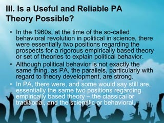 III. Is a Useful and Reliable PA
Theory Possible?
• In the 1960s, at the time of the so-called
behavioral revolution in political in science, there
were essentially two positions regarding the
prospects for a rigorous empirically based theory
or set of theories to explain political behavior.
• Although political behavior is not exactly the
same thing, as PA, the parallels, particularly with
regard to theory development, are strong.
• In PA, there were, and some would say still are,
essentially the same two positions regarding
empirically based theory – the classical or
traditional, and the scientific or behavioral.
 