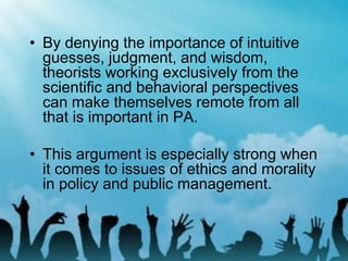 • By denying the importance of intuitive
guesses, judgment, and wisdom,
theorists working exclusively from the
scientific and behavioral perspectives
can make themselves remote from all
that is important in PA.
• This argument is especially strong when
it comes to issues of ethics and morality
in policy and public management.
 