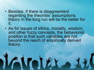• Besides, if there is disagreement
regarding the theorists’ assumptions,
theory in the long run will be the better for
it.
• As for issues of ethics, morality, wisdom,
and other fuzzy concepts, the behaviorist
position is that such variables are not
beyond the reach of empirically derived
theory.
 