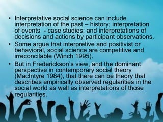 • Interpretative social science can include
interpretation of the past – history; interpretation
of events - case studies; and interpretations of
decisions and actions by participant observations.
• Some argue that interpretive and positivist or
behavioral, social science are competitive and
irreconcilable (Winch 1995).
• But in Frederickson’s view, and the dominant
perspective in contemporary social theory
(MacIntyre 1984), that there can be theory that
describes empirically observed regularities in the
social world as well as interpretations of those
regularities.
 