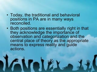 • Today, the traditional and behavioral
positions in PA are in many ways
reconciled.
• Both positions are essentially right in that
they acknowledge the importance of
observation and categorization and the
central place of theory as the appropriate
means to express reality and guide
actions.
 